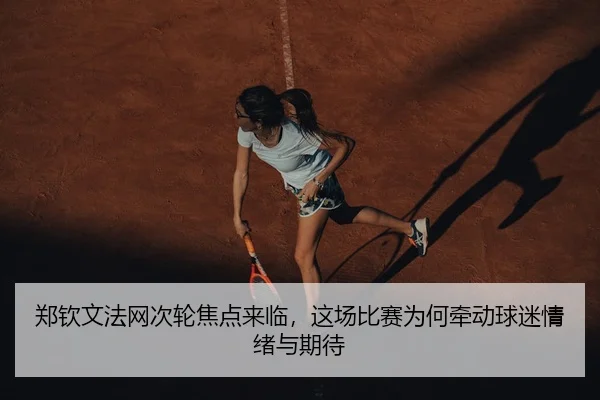 郑钦文法网次轮焦点来临，这场比赛为何牵动球迷情绪与期待（kaiyun）
